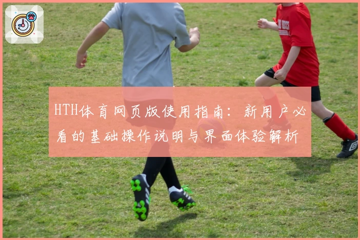 HTH体育网页版使用指南：新用户必看的基础操作说明与界面体验解析