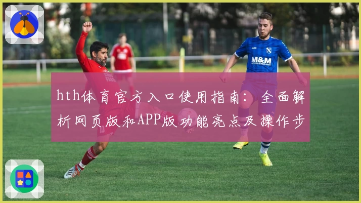 hth体育官方入口使用指南：全面解析网页版和APP版功能亮点及操作步骤