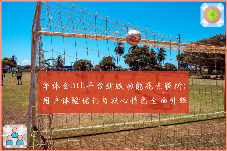 华体会hth平台新版功能亮点解析：用户体验优化与核心特色全面升级