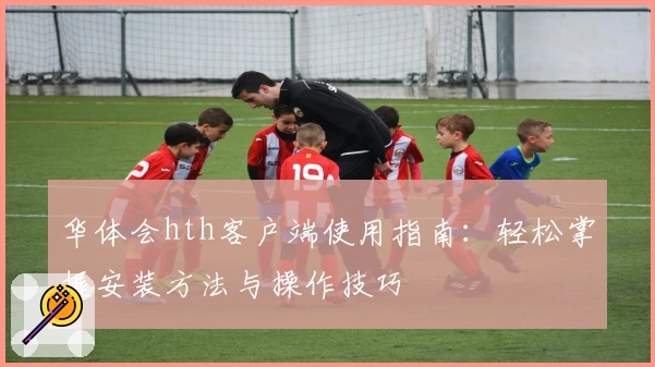 华体会hth客户端使用指南：轻松掌握安装方法与操作技巧