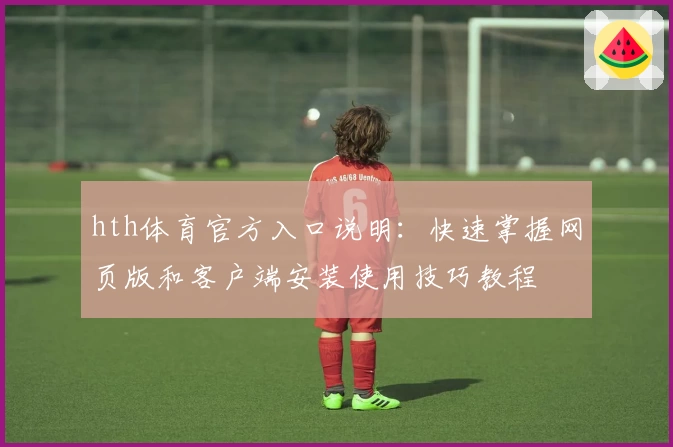 hth体育官方入口说明：快速掌握网页版和客户端安装使用技巧教程