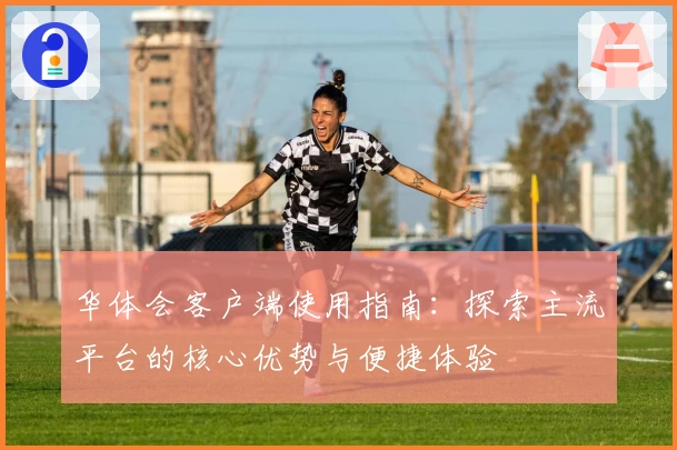华体会客户端使用指南：探索主流平台的核心优势与便捷体验