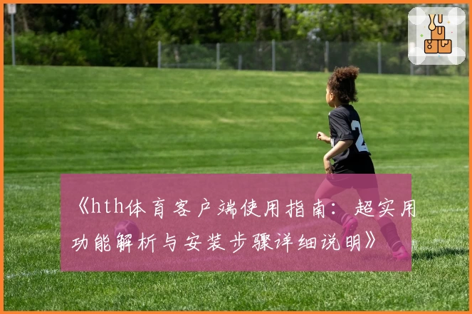 《hth体育客户端使用指南：超实用功能解析与安装步骤详细说明》
